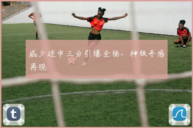 威少连中三分引爆全场，神级手感再现
