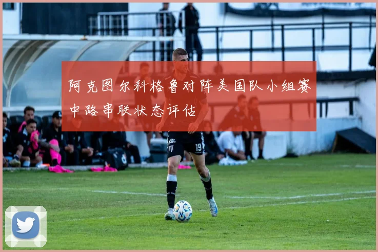 阿克图尔科格鲁对阵美国队小组赛中路串联状态评估