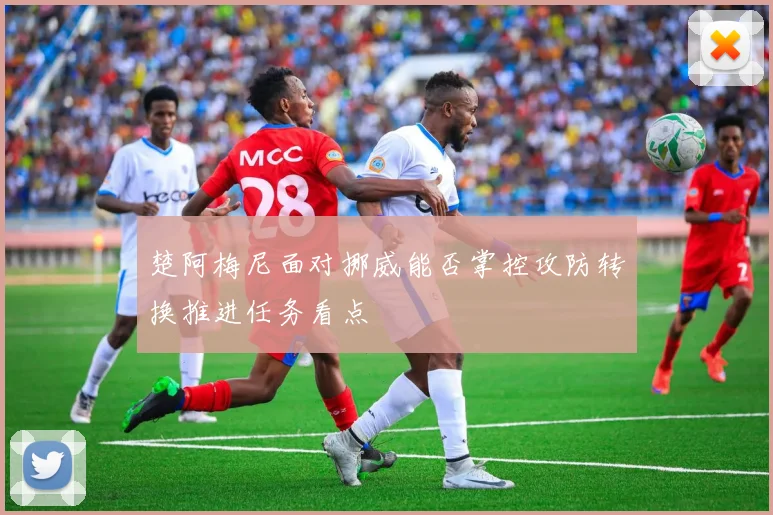 楚阿梅尼面对挪威能否掌控攻防转换推进任务看点