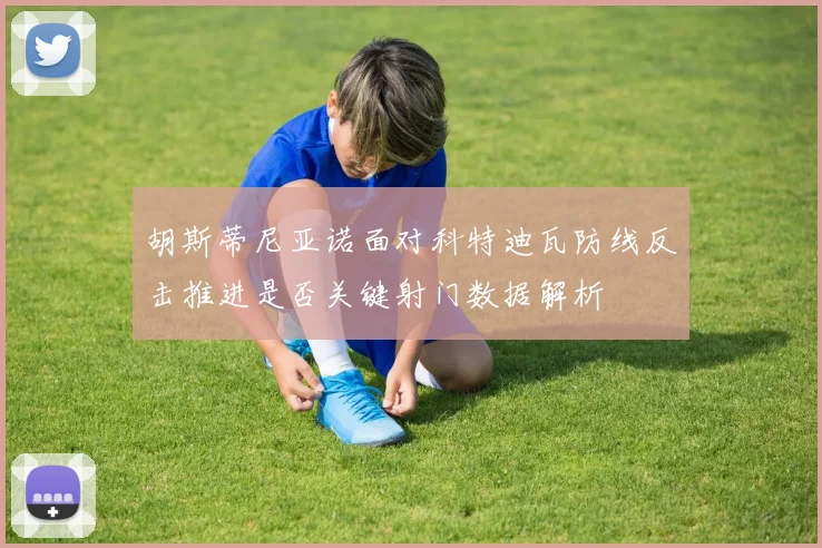 胡斯蒂尼亚诺面对科特迪瓦防线反击推进是否关键射门数据解析