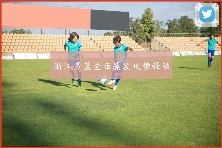 浙江男篮全面爆发攻势强劲