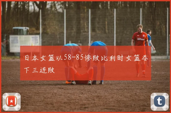 日本女篮以58-85惨败比利时女篮吞下三连败