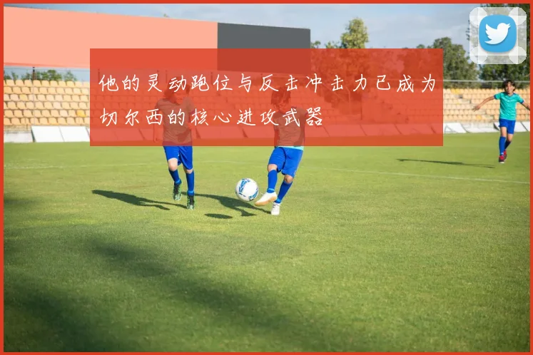 他的灵动跑位与反击冲击力已成为切尔西的核心进攻武器