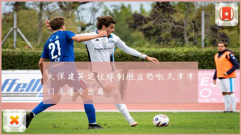 久保建英定位球制胜后怒吼天津津门虎爆冷出局