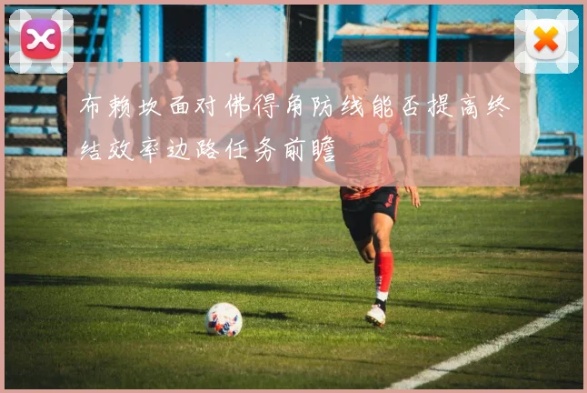 布赖坎面对佛得角防线能否提高终结效率边路任务前瞻