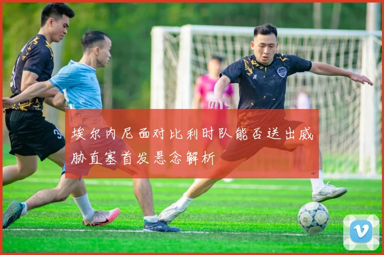 埃尔内尼面对比利时队能否送出威胁直塞首发悬念解析