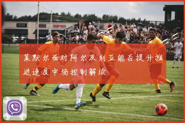 莱默尔面对阿尔及利亚能否提升推进速度中场控制解读