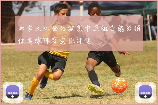 加拿大队面对波黑中卫组合能否顶住高球阵容变化评估