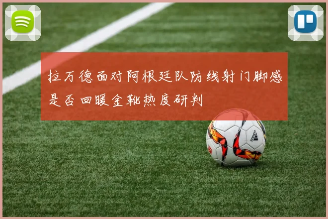 拉万德面对阿根廷队防线射门脚感是否回暖金靴热度研判