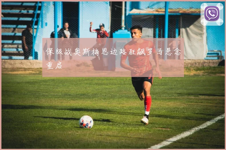 保级战奥斯梅恩边路狂飙罗马悬念重启