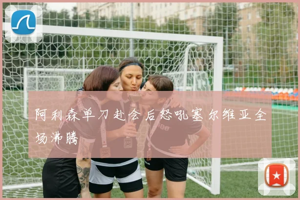 阿利森单刀赴会后怒吼塞尔维亚全场沸腾