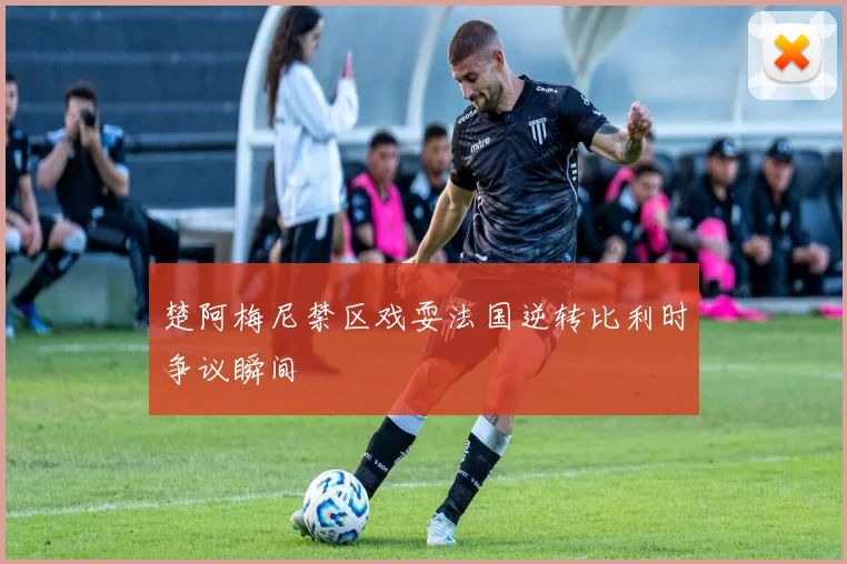楚阿梅尼禁区戏耍法国逆转比利时争议瞬间