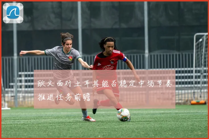 欧文面对土耳其能否稳定中场节奏推进任务前瞻