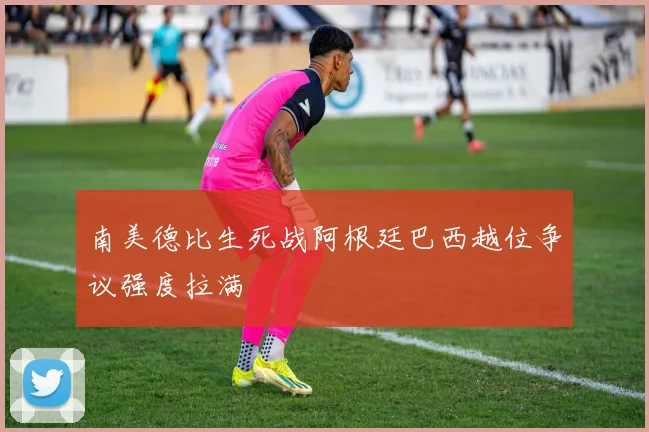 南美德比生死战阿根廷巴西越位争议强度拉满