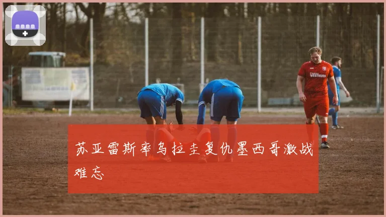 苏亚雷斯率乌拉圭复仇墨西哥激战难忘