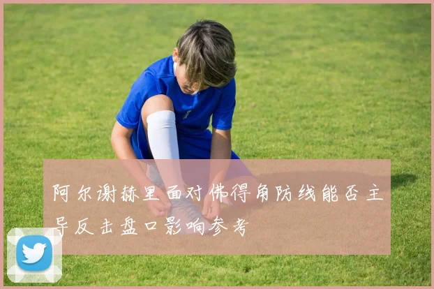 阿尔谢赫里面对佛得角防线能否主导反击盘口影响参考