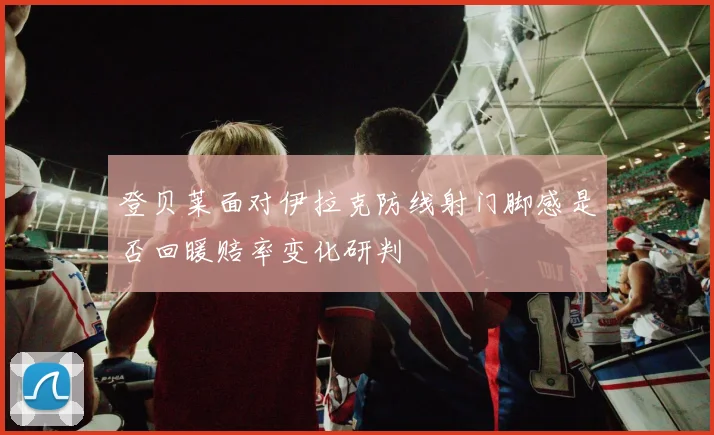 登贝莱面对伊拉克防线射门脚感是否回暖赔率变化研判