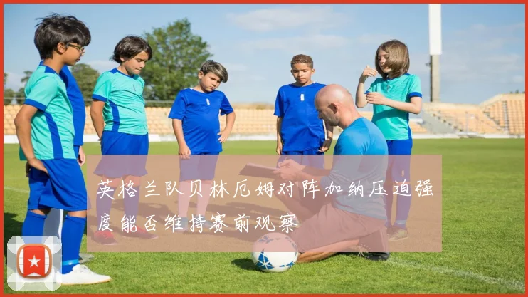 英格兰队贝林厄姆对阵加纳压迫强度能否维持赛前观察