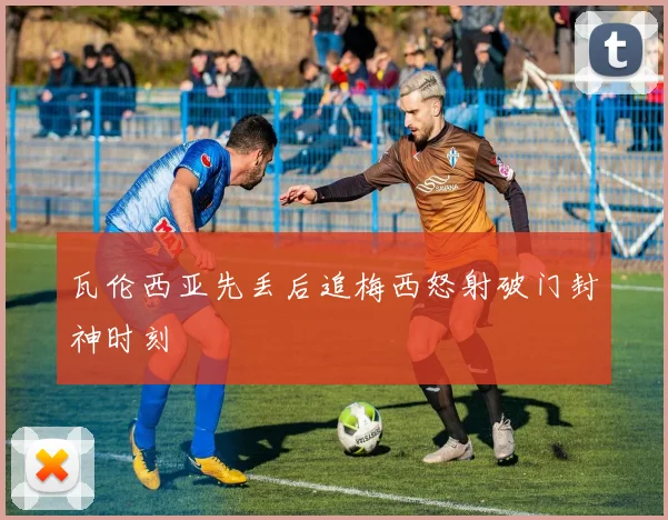 瓦伦西亚先丢后追梅西怒射破门封神时刻