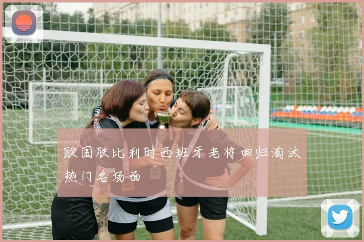 欧国联比利时西班牙老将回归淘汰热门名场面