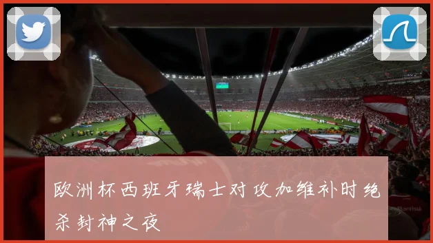 欧洲杯西班牙瑞士对攻加维补时绝杀封神之夜