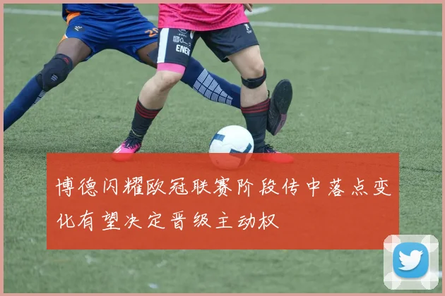 博德闪耀欧冠联赛阶段传中落点变化有望决定晋级主动权