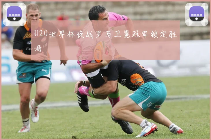 U20世界杯夜战罗马卫冕冠军锁定胜局