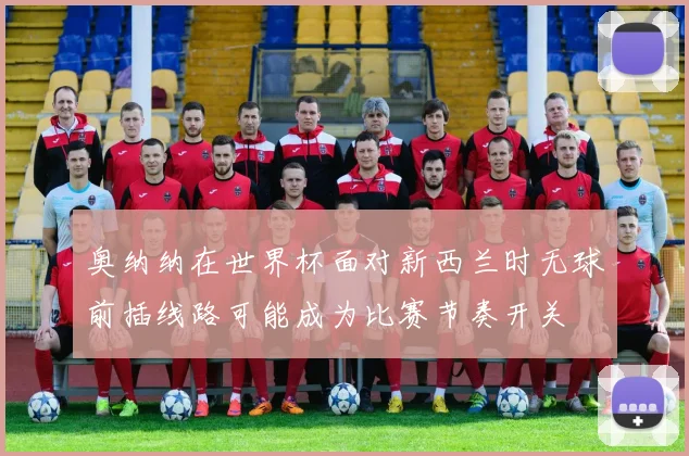 奥纳纳在世界杯面对新西兰时无球前插线路可能成为比赛节奏开关