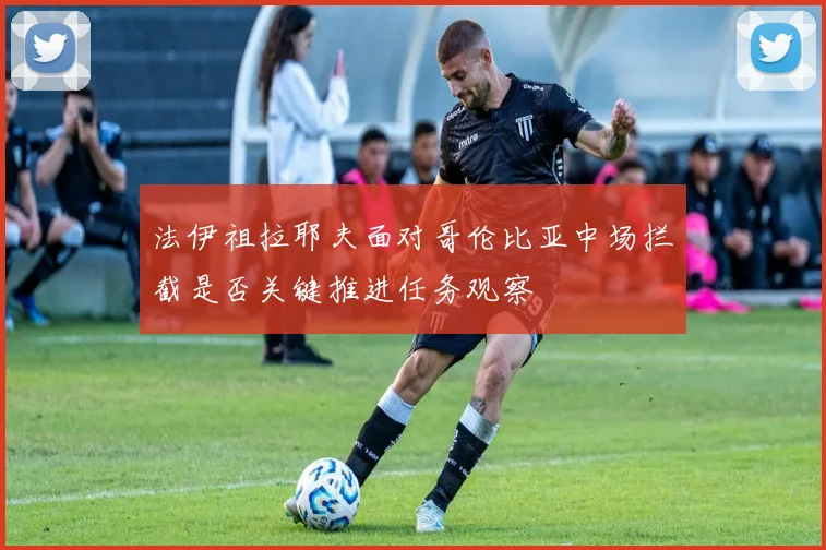 法伊祖拉耶夫面对哥伦比亚中场拦截是否关键推进任务观察