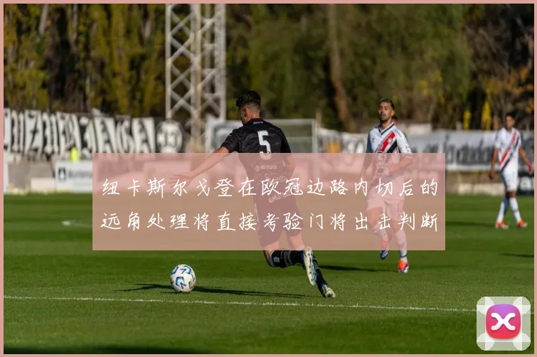 纽卡斯尔戈登在欧冠边路内切后的远角处理将直接考验门将出击判断