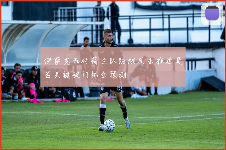 伊萨克面对荷兰队防线反击推进是否关键破门机会预测