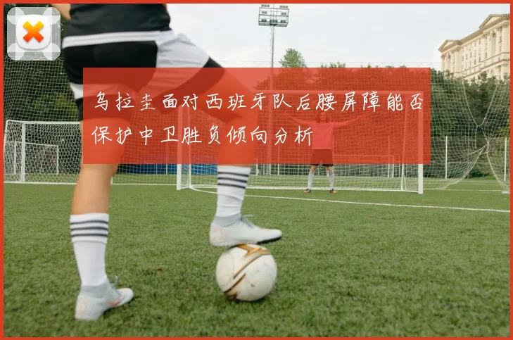 乌拉圭面对西班牙队后腰屏障能否保护中卫胜负倾向分析