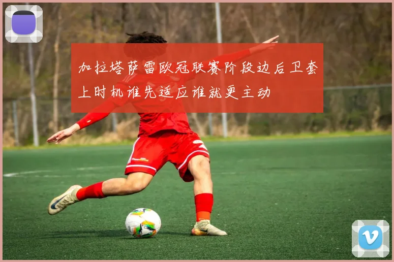 加拉塔萨雷欧冠联赛阶段边后卫套上时机谁先适应谁就更主动