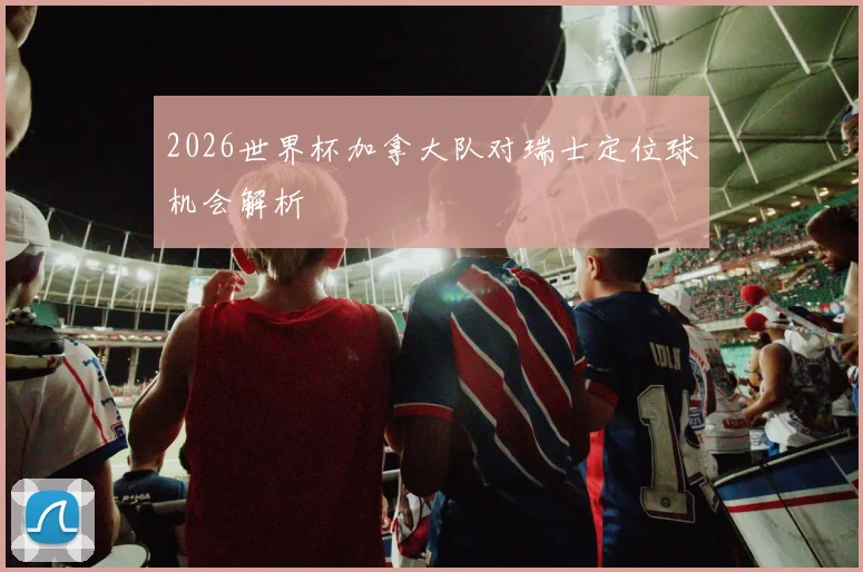 2026世界杯加拿大队对瑞士定位球机会解析