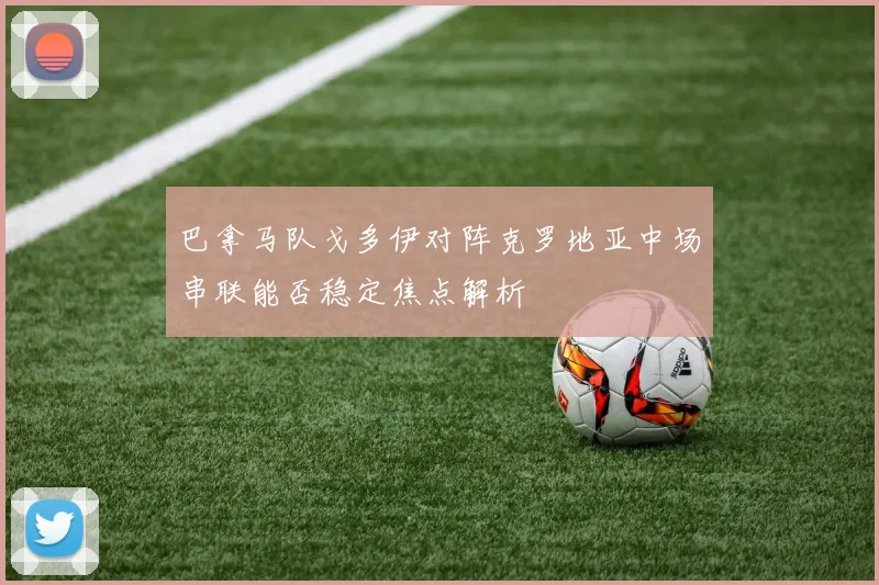 巴拿马队戈多伊对阵克罗地亚中场串联能否稳定焦点解析