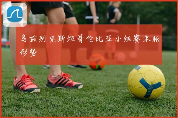 乌兹别克斯坦哥伦比亚小组赛末轮形势