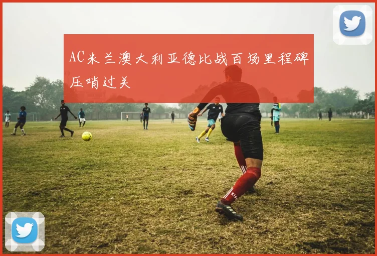 AC米兰澳大利亚德比战百场里程碑压哨过关