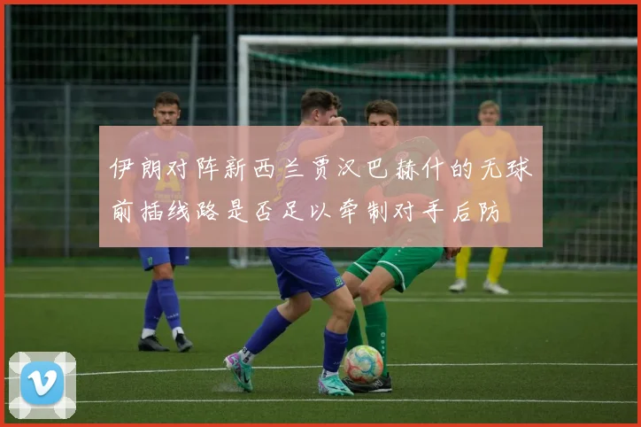 伊朗对阵新西兰贾汉巴赫什的无球前插线路是否足以牵制对手后防