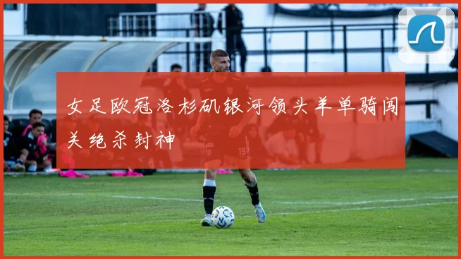 女足欧冠洛杉矶银河领头羊单骑闯关绝杀封神