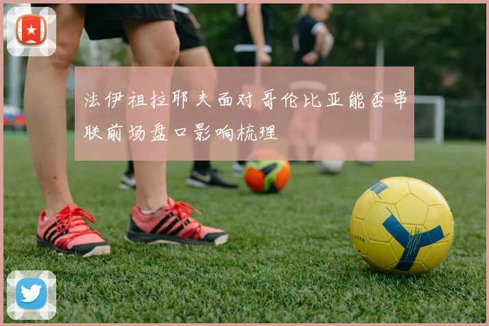 法伊祖拉耶夫面对哥伦比亚能否串联前场盘口影响梳理