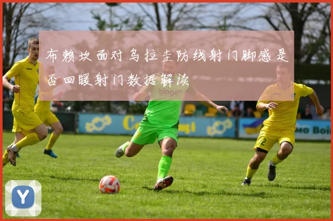 布赖坎面对乌拉圭防线射门脚感是否回暖射门数据解读