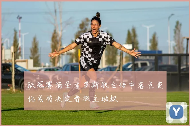 欧冠赛场圣吉罗斯联合传中落点变化或将决定晋级主动权