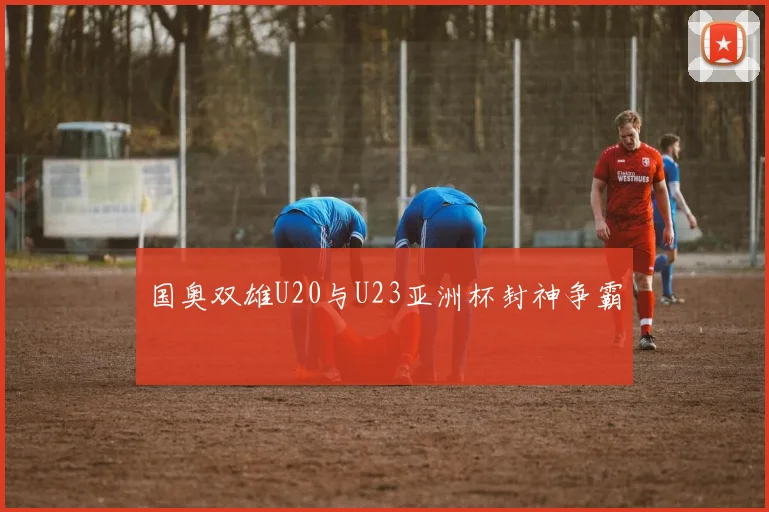 国奥双雄U20与U23亚洲杯封神争霸
