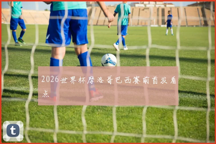 2026世界杯摩洛哥巴西赛前首发看点