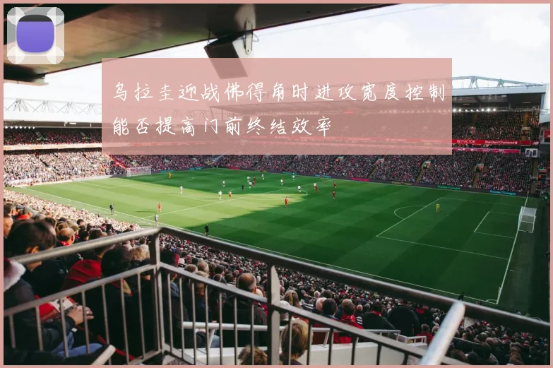 乌拉圭迎战佛得角时进攻宽度控制能否提高门前终结效率