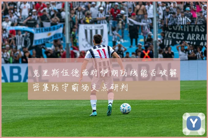 克里斯伍德面对伊朗防线能否破解密集防守前场支点研判