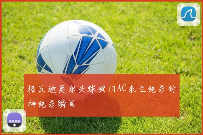 格瓦迪奥尔头球破门AC米兰绝杀封神绝杀瞬间