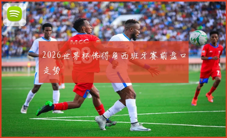 2026世界杯佛得角西班牙赛前盘口走势
