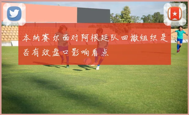 本纳赛尔面对阿根廷队回撤组织是否有效盘口影响看点