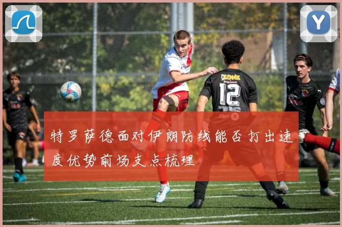 特罗萨德面对伊朗防线能否打出速度优势前场支点梳理